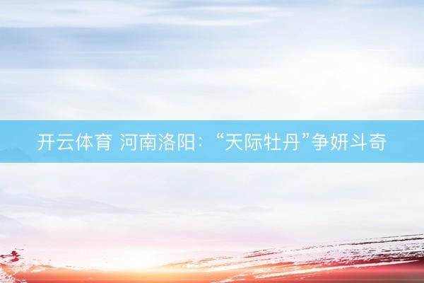 开云体育 河南洛阳：“天际牡丹”争妍斗奇