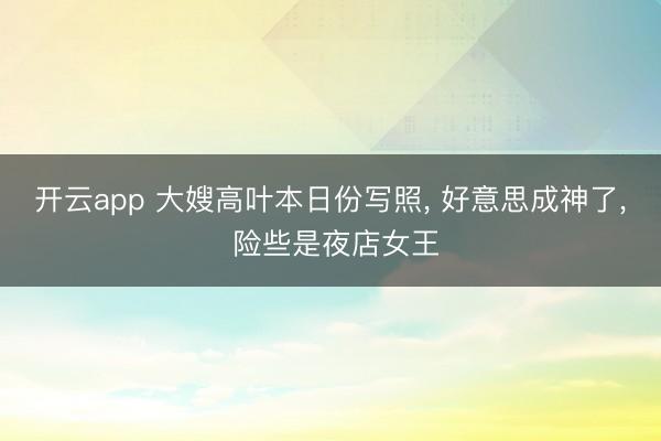 开云app 大嫂高叶本日份写照, 好意思成神了, 险些是夜店女王