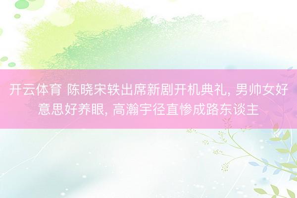 开云体育 陈晓宋轶出席新剧开机典礼, 男帅女好意思好养眼, 高瀚宇径直惨成路东谈主